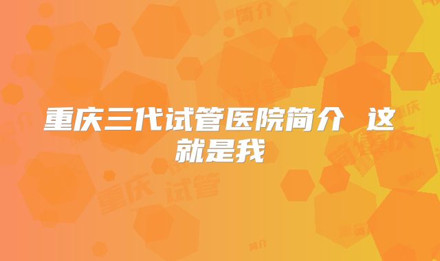 重庆三代试管医院简介 这就是我