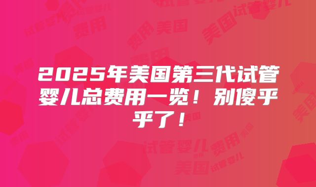 2025年美国第三代试管婴儿总费用一览!别傻乎乎了!