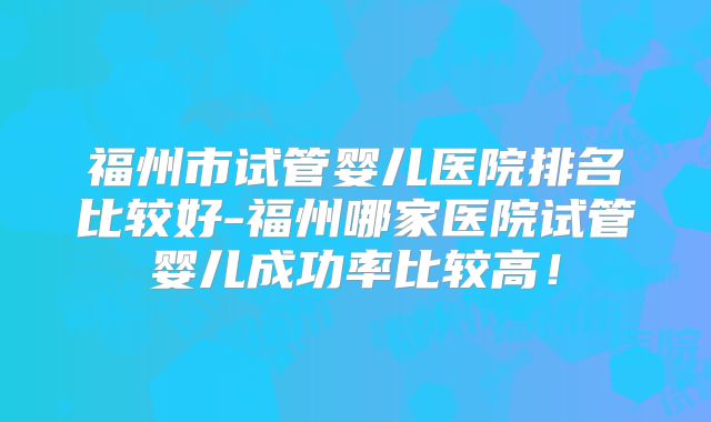 福州市试管婴儿医院排名比较好-福州哪家医院试管婴儿成功率比较高!