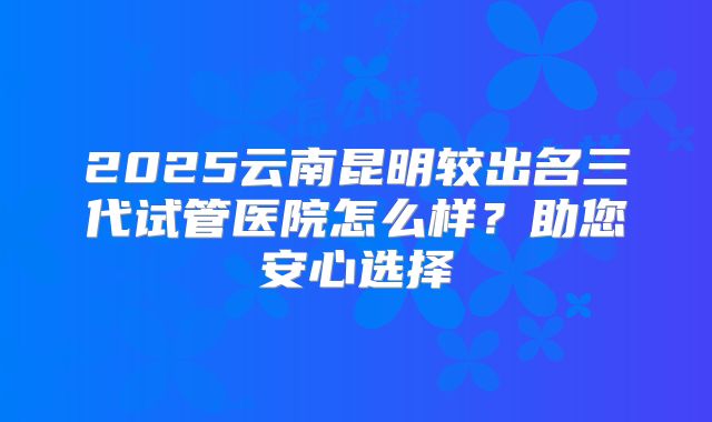 2025云南昆明较出名三代试管医院怎么样？助您安心选择