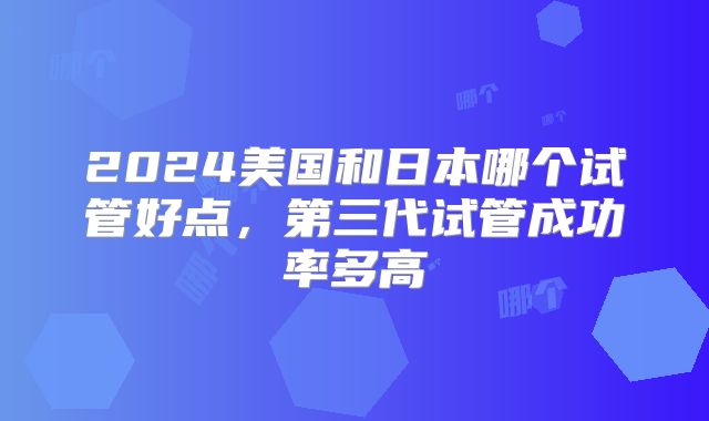 2024美国和日本哪个试管好点，第三代试管成功率多高