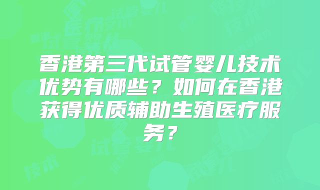 香港第三代试管婴儿技术优势有哪些？如何在香港获得优质辅助生殖医疗服务？