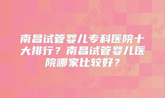 南昌试管婴儿专科医院十大排行？南昌试管婴儿医院哪家比较好？