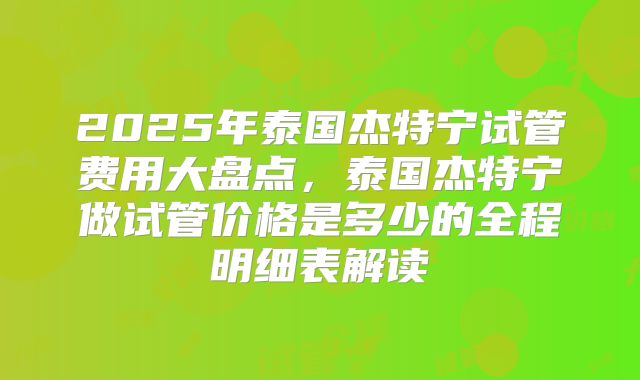 2025年泰国杰特宁试管费用大盘点，泰国杰特宁做试管价格是多少的全程明细表解读