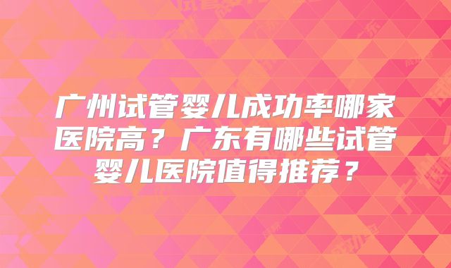 广州试管婴儿成功率哪家医院高？广东有哪些试管婴儿医院值得推荐？