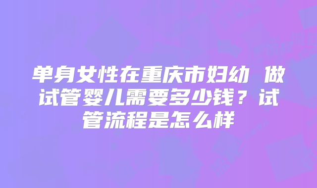 单身女性在重庆市妇幼 做试管婴儿需要多少钱？试管流程是怎么样
