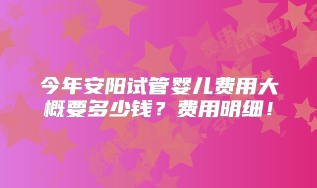 今年安阳试管婴儿费用大概要多少钱?费用明细!