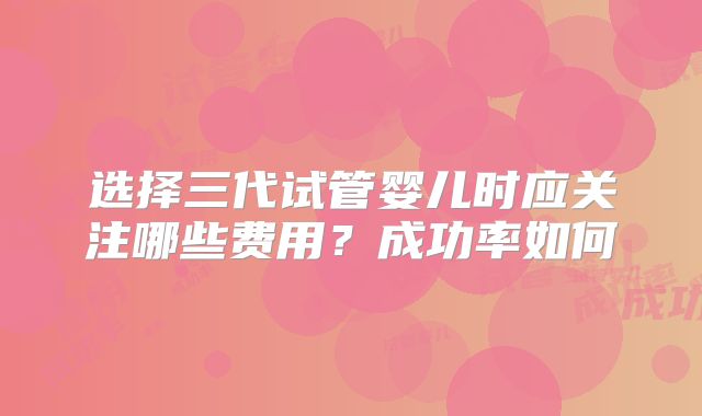 选择三代试管婴儿时应关注哪些费用？成功率如何