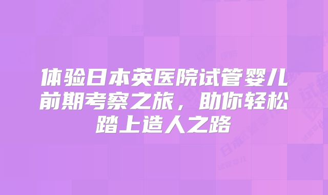 体验日本英医院试管婴儿前期考察之旅，助你轻松踏上造人之路