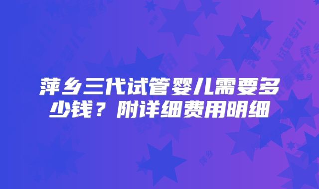 萍乡三代试管婴儿需要多少钱?附详细费用明细