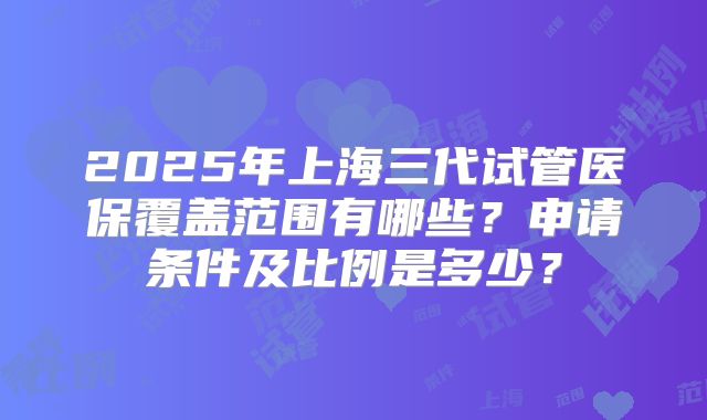 2025年上海三代试管医保覆盖范围有哪些？申请条件及比例是多少？