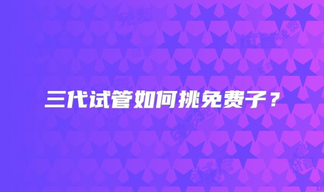 三代试管如何挑免费子?