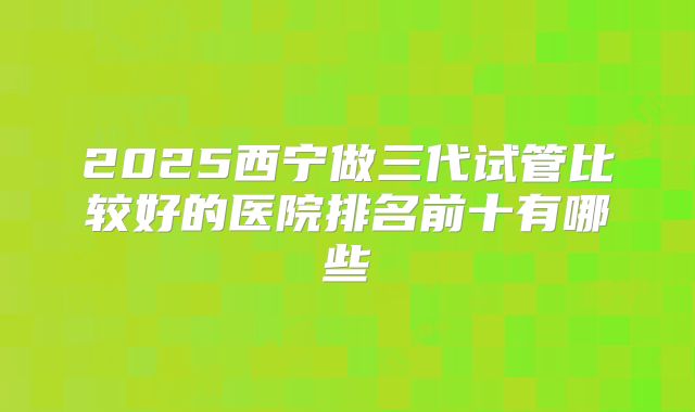 2025西宁做三代试管比较好的医院排名前十有哪些