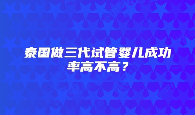 泰国做三代试管婴儿成功率高不高？