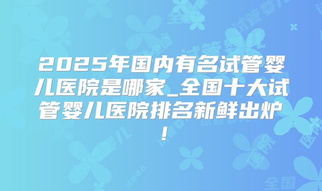 2025年国内有名试管婴儿医院是哪家_全国十大试管婴儿医院排名新鲜出炉！