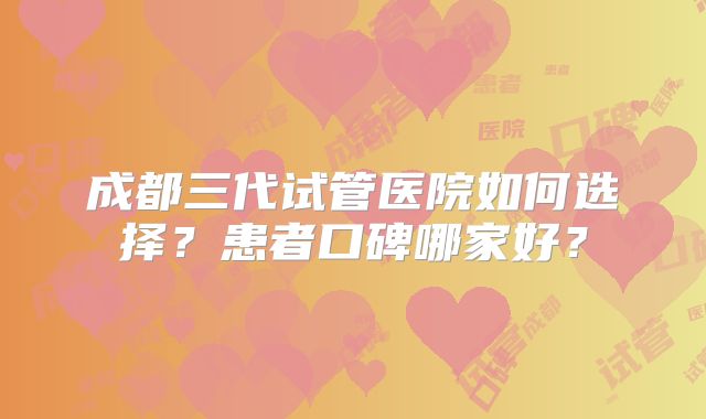 成都三代试管医院如何选择？患者口碑哪家好？