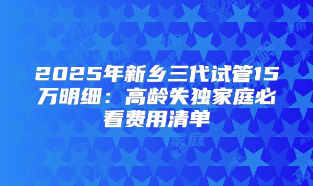 2025年新乡三代试管15万明细：高龄失独家庭必看费用清单