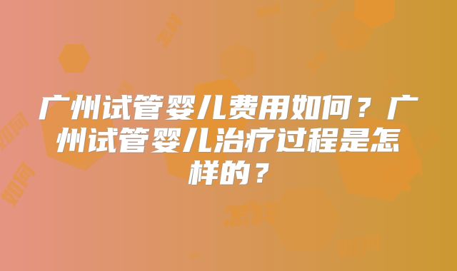 广州试管婴儿费用如何？广州试管婴儿治疗过程是怎样的？