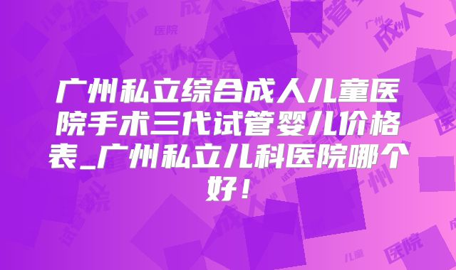 广州私立综合成人儿童医院手术三代试管婴儿价格表_广州私立儿科医院哪个好！