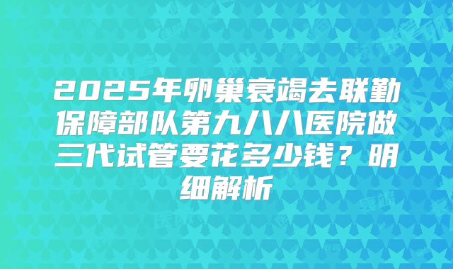 2025年卵巢衰竭去联勤保障部队第九八八医院做三代试管要花多少钱?明细解析
