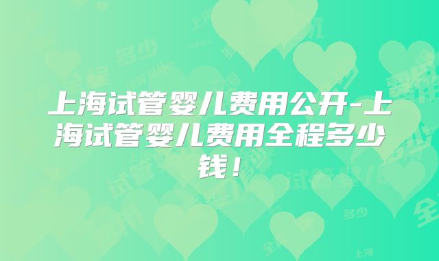 上海试管婴儿费用公开-上海试管婴儿费用全程多少钱！