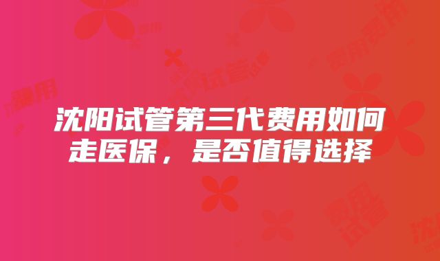沈阳试管第三代费用如何走医保，是否值得选择