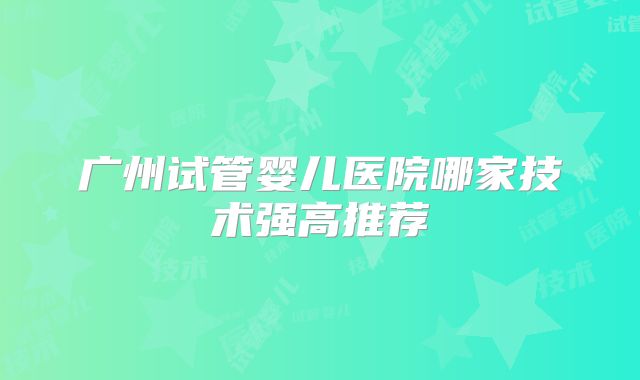 广州试管婴儿医院哪家技术强高推荐