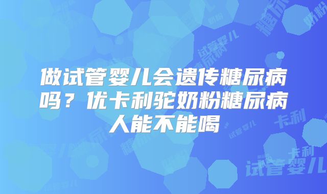 做试管婴儿会遗传糖尿病吗？优卡利驼奶粉糖尿病人能不能喝