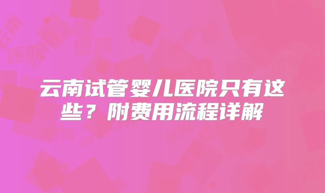 云南试管婴儿医院只有这些？附费用流程详解