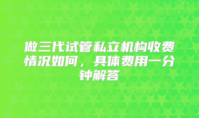 做三代试管私立机构收费情况如何，具体费用一分钟解答