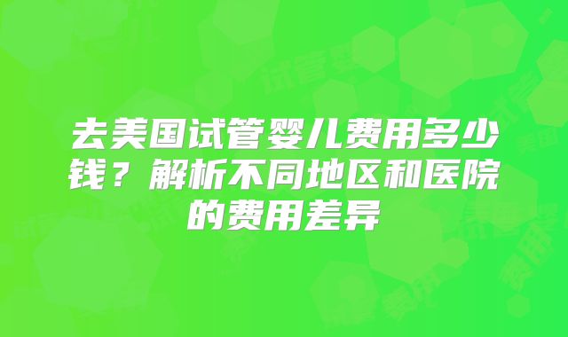 去美国试管婴儿费用多少钱？解析不同地区和医院的费用差异