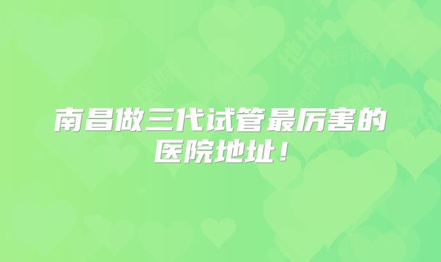 南昌做三代试管最厉害的医院地址！