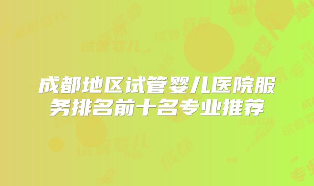 成都地区试管婴儿医院服务排名前十名专业推荐