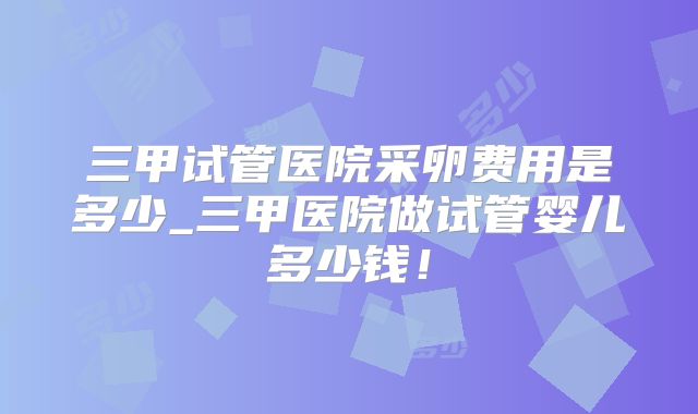 三甲试管医院采卵费用是多少_三甲医院做试管婴儿多少钱！