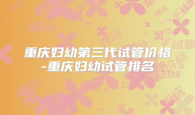 重庆妇幼第三代试管价格-重庆妇幼试管排名