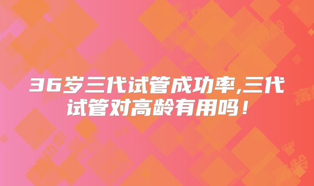 36岁三代试管成功率,三代试管对高龄有用吗！