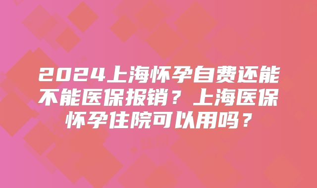 2024上海怀孕自费还能不能医保报销？上海医保怀孕住院可以用吗？