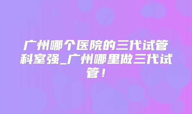 广州哪个医院的三代试管科室强_广州哪里做三代试管！
