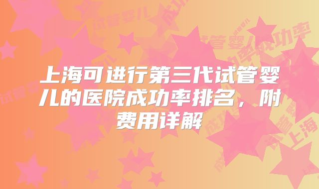 上海可进行第三代试管婴儿的医院成功率排名，附费用详解