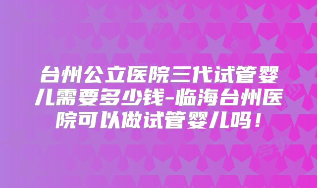 台州公立医院三代试管婴儿需要多少钱-临海台州医院可以做试管婴儿吗!