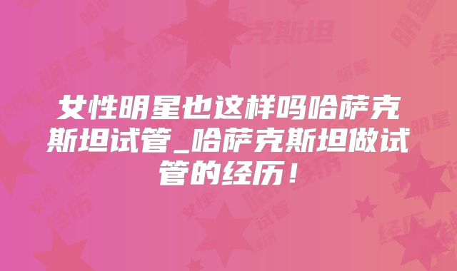 女性明星也这样吗哈萨克斯坦试管_哈萨克斯坦做试管的经历!