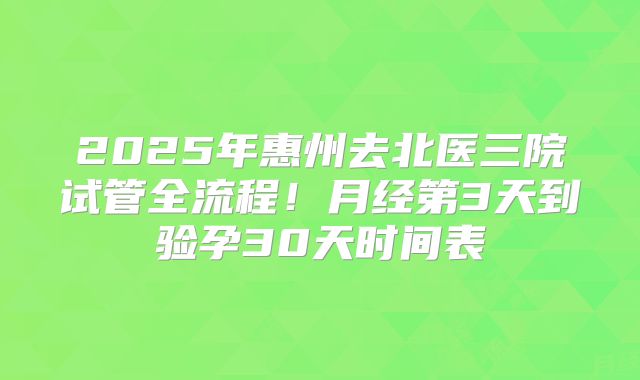 2025年惠州去北医三院试管全流程！月经第3天到验孕30天时间表