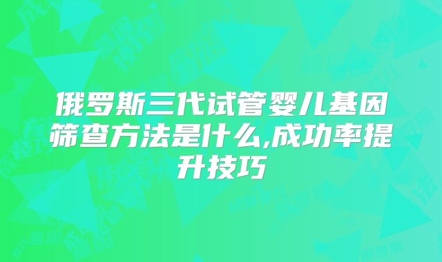 俄罗斯三代试管婴儿基因筛查方法是什么,成功率提升技巧