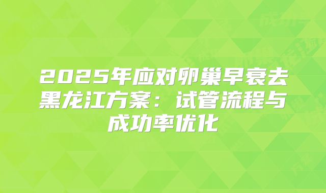 2025年应对卵巢早衰去黑龙江方案：试管流程与成功率优化