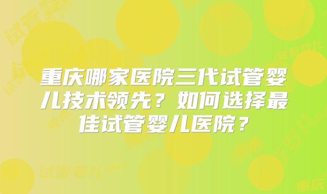 重庆哪家医院三代试管婴儿技术领先？如何选择最佳试管婴儿医院？