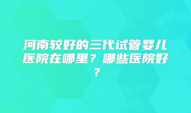 河南较好的三代试管婴儿医院在哪里?哪些医院好?