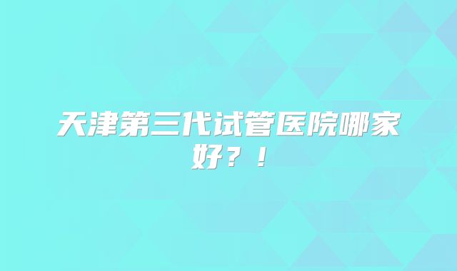 天津第三代试管医院哪家好？!