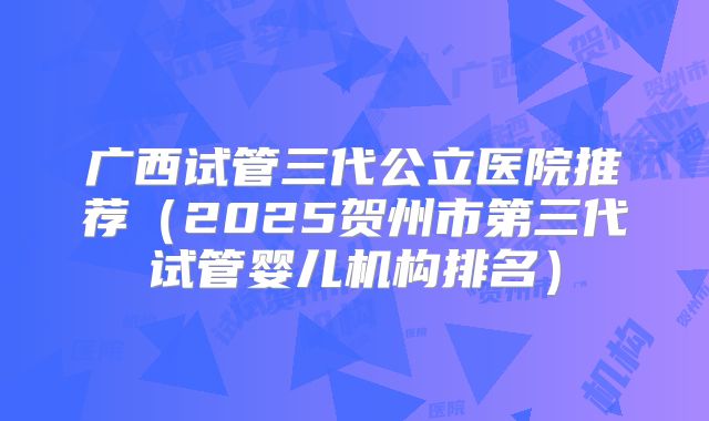 广西试管三代公立医院推荐（2025贺州市第三代试管婴儿机构排名）