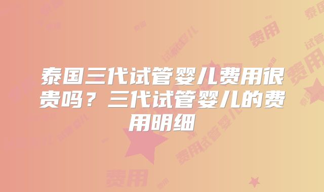 泰国三代试管婴儿费用很贵吗？三代试管婴儿的费用明细