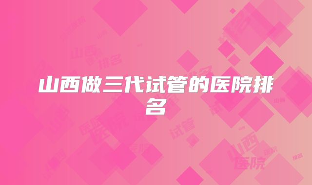 山西做三代试管的医院排名